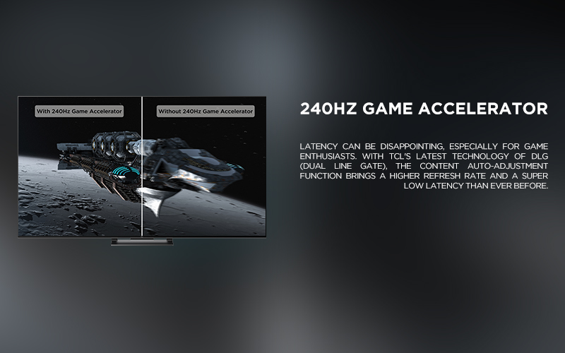 240Hz Game Accelerator - Latency can be disappointing, especially for game enthusiasts. With TCL's latest technology of DLG (Dual Line Gate), the content auto-adjustment function brings a higher refresh rate and a super low latency than ever before. 

